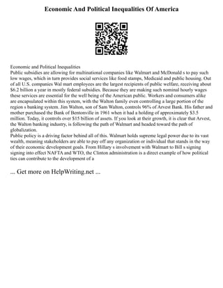 Economic And Political Inequalities Of America
Economic and Political Inequalities
Public subsidies are allowing for multinational companies like Walmart and McDonald s to pay such
low wages, which in turn provides social services like food stamps, Medicaid and public housing. Out
of all U.S. companies Wal mart employees are the largest recipients of public welfare, receiving about
$6.2 billion a year in mostly federal subsidies. Because they are making such nominal hourly wages
these services are essential for the well being of the American public. Workers and consumers alike
are encapsulated within this system, with the Walton family even controlling a large portion of the
region s banking system. Jim Walton, son of Sam Walton, controls 96% of Arvest Bank. His father and
mother purchased the Bank of Bentonville in 1961 when it had a holding of approximately $3.5
million. Today, it controls over $15 billion of assets. If you look at their growth, it is clear that Arvest,
the Walton banking industry, is following the path of Walmart and headed toward the path of
globalization.
Public policy is a driving factor behind all of this. Walmart holds supreme legal power due to its vast
wealth, meaning stakeholders are able to pay off any organization or individual that stands in the way
of their economic development goals. From Hillary s involvement with Walmart to Bill s signing
signing into effect NAFTA and WTO, the Clinton administration is a direct example of how political
ties can contribute to the development of a
... Get more on HelpWriting.net ...
 