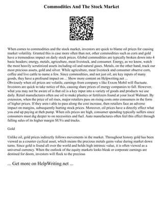 Commodities And The Stock Market
When comes to commodities and the stock market, investors are quick to blame oil prices for causing
market volatility. Granted this is case more often than not, other commodities such as corn and gold
have a tremendous impact on daily stock prices. Global commodities are typically broken down into 4
basic headers; energy, metals, agriculture, meat livestock, and consumer. Energy, as we know, watch
the most heavily scrutinized assets including oil and natural gases. Metals, on the other hand, track our
most precious assets, gold and silver. While agriculture, meat livestock and consumer observe corn,
coffee and live cattle to name a few. Since commodities, and not just oil, are key inputs of many
goods, they have a profound impact on ... Show more content on Helpwriting.net ...
Obviously when oil prices are volatile, earnings from company s like Exxon Mobil will fluctuate.
Investors are quick to take notice of this, causing share prices of energy companies to fall. However,
what you may not be aware of is that oil is a key input into a variety of goods and products we use
daily. Retail manufactures often use oil to make plastics or fertilizers found at your local Walmart. By
extension, when the price of oil rises, major retailers pass on rising costs onto consumers in the form
of higher prices. If they aren t able to pass along the cost increase, then retailers face an adverse
impact on margins, subsequently hurting stock prices. Moreover, oil prices have a directly effect what
you end up paying at theh pump. When oils prices are high, consumer spending typically suffers since
consumers must dig deeper to on necessities and fuel. Auto manufactures often feel this effect through
falling sales of its higher margin SUVs and trucks.
Gold
Unlike oil, gold prices indirectly follows movements in the market. Throughout history gold has been
viewed as a counter cyclical asset, which means the precious metals gains value during market down
turns. Since gold is found all over the world and holds high intrinsic value, it is often viewed as a
universal currency. When the outlook of the equity markets looks bleak or corporate earnings are
destined for doom, investors will flock to the precious
... Get more on HelpWriting.net ...
 