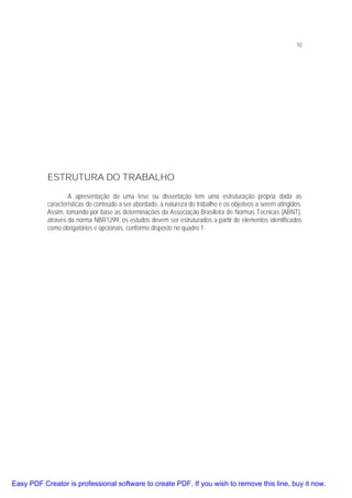 10

ESTRUTURA DO TRABALHO
A apresentação de uma tese ou dissertação tem uma estruturação própria dada as
características do conteúdo a ser abordado, a natureza do trabalho e os objetivos a serem atingidos.
Assim, tomando por base as determinações da Associação Brasileira de Normas Técnicas (ABNT),
através da norma NBR1299, os estudos devem ser estruturados a partir de elementos identificados
como obrigatórios e opcionais, conforme disposto no quadro 1.

Easy PDF Creator is professional software to create PDF. If you wish to remove this line, buy it now.

 