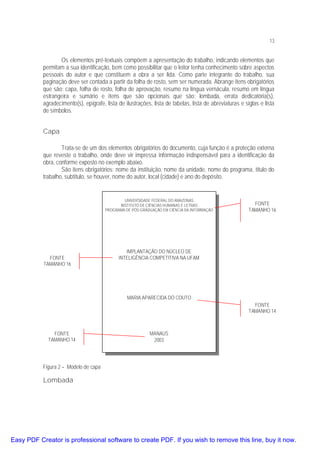 13

Os elementos pré-textuais compõem a apresentação do trabalho, indicando elementos que
permitam a sua identificação, bem como possibilitar que o leitor tenha conhecimento sobre aspectos
pessoais do autor e que constituem a obra a ser lida. Como parte integrante do trabalho, sua
paginação deve ser contada a partir da folha de rosto, sem ser numerada. Abrange itens obrigatórios
que são: capa, folha de rosto, folha de aprovação, resumo na língua vernácula, resumo em língua
estrangeira e sumário e itens que são opcionais que são: lombada, errata dedicatória(s),
agradecimento(s), epígrafe, lista de ilustrações, lista de tabelas, lista de abreviaturas e siglas e lista
de símbolos.

Capa
Trata-se de um dos elementos obrigatórios do documento, cuja função é a proteção externa
que reveste o trabalho, onde deve vir impressa informação indispensável para a identificação da
obra, conforme exposto no exemplo abaixo.
São itens obrigatórios: nome da instituição, nome da unidade, nome do programa, título do
trabalho, subtítulo, se houver, nome do autor, local (cidade) e ano do depósito.

UNIVERSIDADE FEDERAL DO AMAZONAS
INSTITUTO DE CIÊNCIAS HUMANAS E LETRAS
PROGRAMA DE PÓS-GRADUAÇÃO EM CIÊNCIA DA INFORMAÇÃO

FONTE
TAMANHO 16

FONTE
TAMANHO 16

IMPLANTAÇÃO DO NÚCLEO DE
INTELIGÊNCIA COMPETITIVA NA UFAM

MARIA APARECIDA DO COUTO
FONTE
TAMANHO 14

FONTE
TAMANHO 14

MANAUS
2003

Figura 2 – Modelo de capa

Lombada

Easy PDF Creator is professional software to create PDF. If you wish to remove this line, buy it now.

 