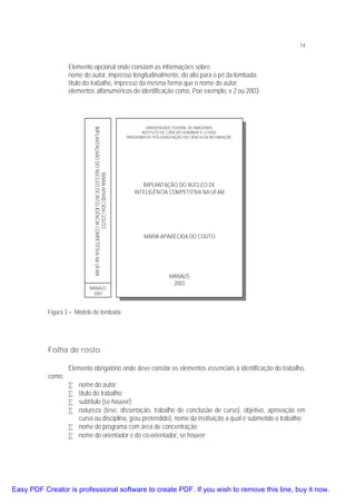 14

Elemento opcional onde constam as informações sobre:
nome do autor, impresso longitudinalmente, do alto para o pé da lombada;
título do trabalho, impresso da mesma forma que o nome do autor;
elementos alfanuméricos de identificação como, Poe exemplo, v.2 ou 2003.

MARIA APARECIDA COUTO
IMPLANTAÇAÃO DO NÚCLEO DE INTELIGÊNCIA COMPETITIVA NA UFAM
MANAUS
2003

UNIVERSIDADE FEDERAL DO AMAZONAS
INSTITUTO DE CIÊNCIAS HUMANAS E LETRAS
PROGRAMA DE PÓS-GRADUAÇÃO EM CIÊNCIA DA INFORMAÇÃO

IMPLANTAÇÃO DO NÚCLEO DE
INTELIGÊNCIA COMPETITIVA NA UFAM

MARIA APARECIDA DO COUTO

MANAUS
2003

Figura 3 – Modelo de lombada

Folha de rosto
como:

Elemento obrigatório onde deve constar os elementos essenciais à identificação do trabalho,
•
•
•
•

nome do autor;
título do trabalho;
subtítulo (se houver);
natureza (tese, dissertação, trabalho de conclusão de curso), objetivo, aprovação em
curso ou disciplina, grau pretendido), nome da instituição a qual é submetido o trabalho;
• nome do programa com área de concentração;
• nome do orientador e do co-orientador, se houver;

Easy PDF Creator is professional software to create PDF. If you wish to remove this line, buy it now.

 
