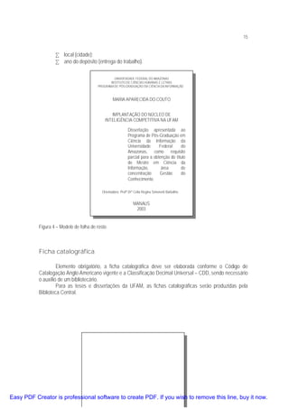 15

• local (cidade);
• ano do depósito (entrega do trabalho).
UNIVERSIDADE FEDERAL DO AMAZONAS
INSTITUTO DE CIÊNCIAS HUMANAS E LETRAS
PROGRAMA DE PÓS-GRADUAÇÃO EM CIÊNCIA DA INFORMAÇÃO

MARIA APARECIDA DO COUTO
IMPLANTAÇÃO DO NÚCLEO DE
INTELIGÊNCIA COMPETITIVA NA UFAM
Dissertação apresentada ao
Programa de Pós-Graduação em
Ciência da Informação da
Universidade
Federal
do
Amazonas, como requisito
parcial para a obtenção do título
de Mestre em Ciência da
Informação,
área
de
concentração
Gestão
do
Conhecimento.
Orientadora: Profª Drª Célia Regina Simonetti Barbalho

MANAUS
2003

Figura 4 – Modelo de folha de rosto

Ficha catalográfica
Elemento obrigatório, a ficha catalográfica deve ser elaborada conforme o Código de
Catalogação Anglo Americano vigente e a Classificação Decimal Universal – CDD, sendo necessário
o auxílio de um bibliotecário.
Para as teses e dissertações da UFAM, as fichas catalográficas serão produzidas pela
Biblioteca Central.

Easy PDF Creator is professional software to create PDF. If you wish to remove this line, buy it now.

 