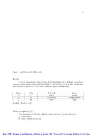 16

Figura 5 – Modelo do verso da folha de rosto

Errata
Elemento opcional, apresentado em caso de identificação de erro de digitação, concordância
ou outros, após a encadernação e entrega do trabalho. Trata-se de um elemento solto, inserido após
a folha de rosto e apontando a forma correta, conforme expõe o exemplo abaixo.
Página
10
48
53

Linha
3
12
15

Onde se lê
poprio
copreension
1098

Leia-se
próprio
comprehension
1998

Quadro 2 – Modelo de errata

Folha de aprovação
Parte obrigatória, inserida após a folha de rosto, contendo os seguintes elementos:
• nome do autor;
• título e subtítulo (se houver);

Easy PDF Creator is professional software to create PDF. If you wish to remove this line, buy it now.

 