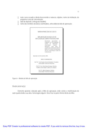 17

• texto curso recuado a direita descrevendo a natureza, objetivo, nome da instituição, do
programa e área de concentração;
• data do depósito ( entrega do trabalho)
• nome dos membros da banca examinadora, antecedida da data de aprovação.

MARIA APARECIDA DO COUTO
IMPLANTAÇÃO DO NÚCLEO DE
INTELIGÊNCIA COMPETITIVA NA UFAM
Dissertação
apresentada
ao
Programa de Pós-Graduação em
Ciência da Informação da
Universidade
Federal
do
Amazonas, como parte do
requisito para obtenção do titulo de
Mestre em Ciência da Informação,
área de concentração Gestão do
Conhecimento.
Aprovado em 20 de abril de 2003.
BANCA EXAMINADORA
Profª Drª. Célia Regina Simonetti Barbalho, Presidente
Universidade Federal do Amazonas
Profª Drª Vera Sílvia Marão Beraquet. Membro
Pontifícia Universidade Católica de Campinas
Prof. Dr. Alberto Nogueira, Membro
Universidade Federal do Amazonas

Figura 6 – Modelo de folha de aprovação

Dedicatória(s)
Elemento opcional, colocado após a folha de aprovação, onde consta a manifestação do
autor quanto dedica sua obra, homenageia alguém. Deve ficar na parte inferior direita da folha.

Easy PDF Creator is professional software to create PDF. If you wish to remove this line, buy it now.

 