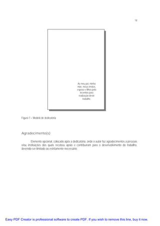 18

Ao meu pai, minha
mãe, meus irmãos,
esposo e filhos pelo
incentivo para
realização deste
trabalho.

Figura 7 – Modelo de dedicatória

Agradecimento(s)
Elemento opcional, colocado após a dedicatória, onde o autor faz agradecimentos a pessoas
e/ou instituições das quais recebeu apoio e contribuíram para o desenvolvimento do trabalho,
devendo ser limitado ao estritamente necessário.

Easy PDF Creator is professional software to create PDF. If you wish to remove this line, buy it now.

 