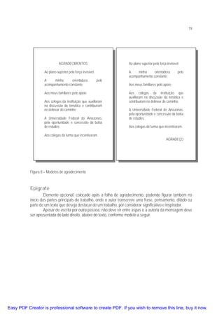 19

AGRADECIMENTOS

Ao plano superior pela força invisível;

Ao plano superior pela força invisível;
A
minha
orientadora
acompanhamento constante;

pelo

Aos meus familiares pelo apoio;
Aos colegas da instituição que auxiliaram
na discussão da temática e contribuíram
no delinear do caminho;
A Universidade Federal do Amazonas,
pela oportunidade e concessão da bolsa
de estudos;
Aos colegas da turma que incentivaram.

A
minha
orientadora
acompanhamento constante;

pelo

Aos meus familiares pelo apoio;
Aos colegas da instituição que
auxiliaram na discussão da temática e
contribuíram no delinear do caminho;
A Universidade Federal do Amazonas,
pela oportunidade e concessão da bolsa
de estudos;
Aos colegas da turma que incentivaram.
AGRADEÇO

Figura 8 – Modelos de agradecimento

Epígrafe
Elemento opcional, colocado após a folha de agradecimento, podendo figurar também no
início das partes principais do trabalho, onde o autor transcreve uma frase, pensamento, ditado ou
parte de um texto que deseja destacar de um trabalho, por considerar significativo e inspirador.
Apesar de escrita por outra pessoa, não deve vir entre aspas e a autoria da mensagem deve
ser apresentada do lado direito, abaixo do texto, conforme modelo a seguir.

Easy PDF Creator is professional software to create PDF. If you wish to remove this line, buy it now.

 