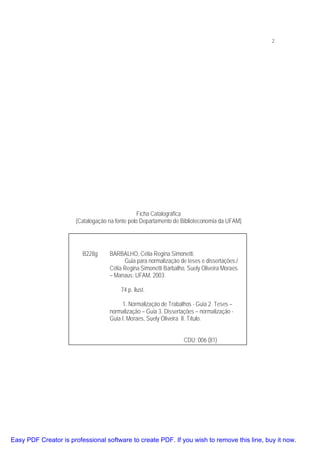 2

Ficha Catalográfica
(Catalogação na fonte pelo Departamento de Biblioteconomia da UFAM)

B228g

BARBALHO, Célia Regina Simonetti.
Guia para normalização de teses e dissertações./
Célia Regina Simonetti Barbalho, Suely Oliveira Moraes.
– Manaus: UFAM, 2003.
74 p. ilust.
1. Normalização de Trabalhos - Guia 2. Teses –
normalização – Guia 3. Dissertações – normalização Guia I. Moraes, Suely Oliveira II. Título.
CDU: 006 (81)

Easy PDF Creator is professional software to create PDF. If you wish to remove this line, buy it now.

 