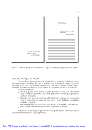 20

1. INTRODUÇÃO

A luta contra o erro tem algo
de homérico.
Monteiro Lobato

Um país se faz com
homens e livros.
Monteiro Lobato

Figura 9 – Modelo de epígrafe no início do trabalho

Figura 10 – Modelo de epígrafe no início do capítulo

Resumo na língua vernácula
Elemento obrigatório, que apresenta de forma concisa, o conteúdo do trabalho para que o
leitor possa obter informações. De fato, o resumo é uma apresentação concisa dos pontos
relevantes de um texto e é normalizado pela NBR 6028. Sua função é abreviar o tempo do leitor,
difundindo informações de tal modo que possa influenciar e estimular a consulta ao texto completo.
Os resumos podem ser:
• indicativo, quando elenca apenas os pontos principais do texto, não apresentando
dados qualitativos, quantitativos etc, sendo perfeitamente indicado para prospectos,
catálogos, entre outros;
• informativo, que apresenta elementos suficiente ao leitor, para que este possa decidir
sobre a conveniência da leitura do texto interior. Expõe finalidades, metodologia,
resultados e conclusões;
• indicativo/informativo, que representa a soma dos dois tipos relacionados anteriormente;
• crítico, redigido por especialistas com análise interpretativa de um texto.
Para uma tese ou dissertação, o tipo de resumo a ser apresentado é o informativo que deve,
necessariamente, observar os seguintes princípios:

Easy PDF Creator is professional software to create PDF. If you wish to remove this line, buy it now.

 