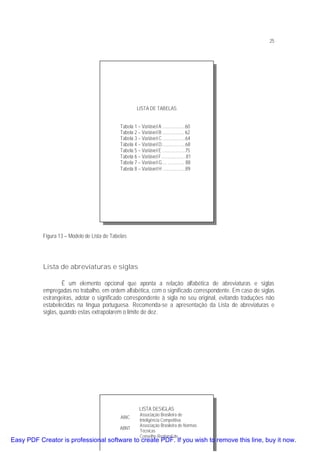 25

LISTA DE TABELAS
Tabela 1 – Variável A ...................60
Tabela 2 – Variável B .................. 62
Tabela 3 – Variável C ...................64
Tabela 4 – Variável D....................68
Tabela 5 – Variável E ...................75
Tabela 6 – Variável F.....................81
Tabela 7 – Variável G.... .............. 88
Tabela 8 – Variável H ...................89

Figura 13 – Modelo de Lista de Tabelas

Lista de abreviaturas e siglas
É um elemento opcional que aponta a relação alfabética de abreviaturas e siglas
empregadas no trabalho, em ordem alfabética, com o significado correspondente. Em caso de siglas
estrangeiras, adotar o significado correspondente à sigla no seu original, evitando traduções não
estabelecidas na língua portuguesa. Recomenda-se a apresentação da Lista de abreviaturas e
siglas, quando estas extrapolarem o limite de dez.

LISTA DESIGLAS
ABIC
ABNT

Associação Brasileira de
Inteligência Competitiva
Associação Brasileira de Normas
Técnicas
Conselho Regional de

Easy PDF Creator is professional software to create PDF. If you wish to remove this line, buy it now.

 