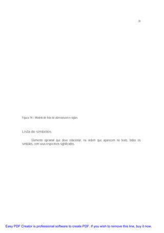 26

Figura 14 – Modelo de lista de abreviaturas e siglas

Lista de símbolos
Elemento opcional que deve relacionar, na ordem que aparecem no texto, todos os
símbolos, com seus respectivos significados.

Easy PDF Creator is professional software to create PDF. If you wish to remove this line, buy it now.

 