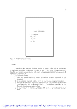 27

LISTA DE SMBOLOS

Σ – Somatória
∈ – Euro
β – Beta
α – Alfa

Figura 15 – Modelo de lista de símbolos

Sumário
Enumeração das principais divisões, seções e outras partes de um documento,
apresentando a ordem em que a matéria tratada se sucede. É a relação dos capítulos e seções do
trabalho, na ordem em que aparecem no texto e com indicação da página inicial correspondente. É
normalizado pela NBR6027.
Sua apresentação deve:
• figurar em folha distinta, com o título centralizado, em letras maiúsculas e sem
pontuação;
• os capítulos e as seções do trabalho devem ser enumerados em algarismos arábicos;
• o sistema de numeração progressiva para organizar as seções do trabalho deve estar
em conformidade com a norma da NBR-6024 e os padrões apresentados no item
Elementos Complementares, desse Guia;
• se houver mais de um volume, o sumário completo deverá ser apresentado em cada um
deles.

Easy PDF Creator is professional software to create PDF. If you wish to remove this line, buy it now.

 