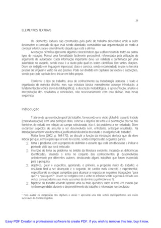 29

ELEMENTOS TEXTUAIS
Os elementos textuais são constituídos pela parte do trabalho dissertativo onde o autor
desenvolve o conteúdo do que está sendo abordado, construindo sua argumentação de modo a
conduzir o leitor para o entendimento daquilo que está a afirmar.
A redação científica apresenta algumas características que a diferenciam de todos os outros
tipos de redação. Possui uma formalidade facilmente perceptível, referendada pela utilização do
argumento da autoridade. Cada informação importante deve ser validada e confirmada por uma
autoridade no assunto, sendo essa é a razão pela qual os textos científicos têm tantas citações.
Deve ser redigido em linguagem impessoal, clara e concisa, sendo recomendado o uso na terceira
pessoa do singular e verbo na voz passiva. Pode ser dividido em capítulos ou seções e subseções,
sendo que cada capítulo deve iniciar em folha própria.
Conforme o tipo de trabalho, área de conhecimento ou metodologia adotada, o texto é
organizado de maneira distinta, mas sua estrutura básica normalmente abrange introdução, a
fundamentação teórica (revisão bibliográfica), a descrição metodológica, a apresentação, análise e
interpretação dos resultados e conclusões, não necessariamente com esta divisão, mas nesta
seqüência.

Introdução
Trata-se da apresentação geral do trabalho, fornecendo uma visão global do assunto tratado
(contextualização), com uma definição clara, concisa e objetiva do tema e a delimitação precisa das
fronteiras de estudo em relação ao campo selecionado, isto é, do problema a ser estudado. Deve
esclarecer aspectos do assunto a ser desenvolvido sem, entretanto, antecipar resultados. Na
introdução também são descritos a justificativa/relevância do estudo e os objetivos do trabalho1.
Máttar Neto (2002, p. 169-170), ao discutir a função da introdução destaca que ela deve
indicar por que, como e para que o texto foi escrito, sendo composta das seguintes partes:
• tema e problema, com o proposto de delimitar o assunto que está em discussão e indicar o
ponto de vista que será enfocado;
• inserção do tema ou problema no âmbito da literatura existente, incluindo as deficiências
identificadas, situando o tema no conjunto dos conhecimentos já desenvolvidos
anteriormente por diferentes autores, destacando alguns trabalhos que foram essenciais
para a pesquisa;
• objetivos, geral e específico, apontando, o primeiro, o propósito maior do trabalho; o
resultado final a ser alcançado e o segundo, de caráter mais concreto e experimental,
especificando as etapas cumpridas para alcançar a resposta as seguintes indagações “para

que?” e “para quem?”. Devem ser redigidos com o verbo no infinitivo sendo sugerida a consulta aos
verbos correspondentes aos níveis sucessivos do domínio cognitivo (Anexo 1);

• hipótese do trabalho visando apontar uma ou mais questões sobre o tema em estudo que
serão respondidas durante o desenvolvimento do trabalho e retomadas na conclusão;
Para auxiliar na composição dos objetivos o anexo 1 apresenta uma lista verbos correspondentes aos níveis
sucessivos do domínio cognitivo.
1

Easy PDF Creator is professional software to create PDF. If you wish to remove this line, buy it now.

 