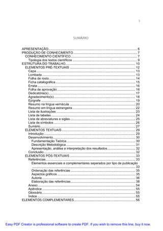 3

SUMÁRIO
APRESENTAÇÃO................................................................................................... 6
PRODUÇÃO DE CONHECIMENTO ....................................................................... 7
CONHECIMENTO CIENTÍFICO.......................................................................... 7
Tipologia dos textos científicos ........................................................................ 9
ESTRUTURA DO TRABALHO.............................................................................. 10
ELEMENTOS PRÉ-TEXTUAIS ......................................................................... 12
Capa .............................................................................................................. 13
Lombada ........................................................................................................ 13
Folha de rosto ................................................................................................ 14
Ficha catalográfica ......................................................................................... 15
Errata ............................................................................................................. 16
Folha de aprovação ....................................................................................... 16
Dedicatória(s)................................................................................................. 17
Agradecimento(s)........................................................................................... 18
Epígrafe ......................................................................................................... 19
Resumo na língua vernácula ......................................................................... 20
Resumo em língua estrangeira ...................................................................... 22
Lista de ilustrações ........................................................................................ 23
Lista de tabelas.............................................................................................. 24
Lista de abreviaturas e siglas......................................................................... 25
Lista de símbolos ........................................................................................... 26
Sumário.......................................................................................................... 27
ELEMENTOS TEXTUAIS .................................................................................. 29
Introdução ...................................................................................................... 29
Desenvolvimento............................................................................................ 30
Fundamentação Teórica............................................................................. 30
Descrição Metodológica ............................................................................. 31
Apresentação, análise e interpretação dos resultados ............................... 32
Conclusão ...................................................................................................... 32
ELEMENTOS PÓS-TEXTUAIS ......................................................................... 33
Referências.................................................................................................... 33
Elementos essenciais e complementares separados por tipo de publicação
................................................................................................................... 33
Ordenação das referências ........................................................................ 35
Aspectos gráficos ....................................................................................... 35
Autoria ........................................................................................................ 36
Elaboração das referências........................................................................ 38
Anexo............................................................................................................. 54
Apêndice ........................................................................................................ 55
Glossário........................................................................................................ 55
Índice ............................................................................................................. 55
ELEMENTOS COMPLEMENTARES .................................................................... 56

Easy PDF Creator is professional software to create PDF. If you wish to remove this line, buy it now.

 