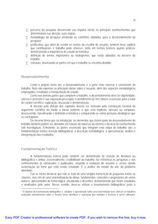 30

• percurso da pesquisa discorrendo seu impulso inicial, os principais acontecimentos que
determinaram sua direção, suas etapas.
• metodologia da pesquisa arrolando os caminhos adotados para o desenvolvimento da
pesquisa;
• justificativa, que além de revelar as razões da escolha do assunto, também deve explicar
que contribuições o trabalho pode oferecer, tanto em termos teóricos quanto práticos,
demonstrando a importância do estudo da temática;
• definição de termos importantes ou neologismos, que serão adotados no decorrer do
trabalho;
• estrutura, anunciando as partes em que o trabalho se encontra dividido.

Desenvolvimento
Como o próprio nome diz, o desenvolvimento é a parte mais extensa e consistente do
trabalho. Nele são expostas as principais idéias sobre o assunto, além dos aspectos metodológicos
empregados, resultados e interpretação do estudo.
Como nas demais partes que compõem o trabalho, o desenvolvimento deve ter objetividade,
clareza e precisão e sua exposição pressupõe o atendimento de três fatores essenciais para o texto
de caráter científico: explicação, discussão e demonstração.
A decisão pela divisão dos capítulos deverá ser norteada pela construção racional do
argumento científico de modo a tornar evidente o que está implícito, obscuro ou complexo,
descrevendo, classificando e definindo a temática e comparando as várias posturas ideológicas que
se contrapõem.
Da mesma forma que na introdução, os elementos que fazem parte do desenvolvimento do
trabalho também podem ser alterados em função da natureza do mesmo e da área de conhecimento
sob investigação. Entretanto, as partes essenciais que integram esta etapa do trabalho são: a
fundamentação teórica (revisão bibliográfica); a descrição metodológica; a apresentação, análise e
interpretação dos resultados.

Fundamentação Teórica
A fundamentação teórica pode também ser denominada de revisão de literatura ou
bibliográfica e atribui, essencialmente, credibilidade ao trabalho, faz referência às pesquisas e aos
conhecimentos já construídos e publicados, situando a evolução do assunto e, assim, dando
sustentação ao tema que está sendo estudado. É a análise do estado da arte do problema
abordado.
Faz-se mister destacar que não se trata de uma simples transcrição de pequenos textos ou
citações, mas sim de uma sistematização de idéias, fundamentos, conceitos e proposições de vários
autores, apresentados de forma lógica, encadeada e descritiva, demonstrando que foram estudados
e analisados pelo autor. Nesse sentido, deve-se efetuar o levantamento bibliográfico2 junto a
O objetivo do levantamento bibliográfico é: viabilizar o aprendizado sobre uma determinada área; elencar os trabalhos
realizados anteriormente sobre o mesmo tema; identificar e selecionar dos métodos e técnicas a serem utilizados;
2

Easy PDF Creator is professional software to create PDF. If you wish to remove this line, buy it now.

 