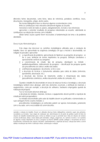 31

diferentes fontes documentais, como livros, obras de referência, periódicos científicos, teses,
dissertações, monografias, artigos, dentre outros.
Na revisão bibliográfica deve-se observar algumas recomendações como:
limite às contribuições mais relevantes diretamente ligadas ao assunto;
mencionar o nome de todos os autores, obrigatoriamente, no texto e nas referências;
apresentar e comentar resultados de pesquisas relacionadas ao assunto, salientando as
contribuições ou relação das mesmas com o trabalho;
adotar tantas seções quanto forem necessárias à fundamentação do tema e do problema
abordados.
Descrição Metodológica
Esta etapa visa descrever os caminhos metodológicos utilizados para a condução do
trabalho, deve ser apresentada na seqüência cronológica em que o mesmo é desenvolvido, ser
redigida no passado e apresentar:
• a especificação do problema: apresentação de hipóteses ou perguntas de pesquisa - se
for o caso; definição de termos importantes na pesquisa; definição constitutiva e
operacional de variáveis ou categorias;
• a caracterização do estudo, tipo de pesquisa, abordagem ou método qualitativa/quantitativa; delineamento da pesquisa – classificação da pesquisa quanto
aos procedimentos de coleta e análise dos dados;
• a definição da população e da amostra, se for o caso;
• a descrição de técnicas e instrumentos adotados para coleta de dados (entrevista,
questionário, observação, etc.);
• a descrição das técnicas de tratamento, análise e interpretação dos dados
(procedimentos estatísticos, análise documental, análise de conteúdo, etc).
Quando o trabalho for desenvolvido em áreas de natureza técnica e tecnológica, a descrição
metodológica também deve abranger, além dos elementos essenciais, a definição de materiais e
equipamentos, como por exemplo, a descrição de softwares, hardwares empregados quando da
realização da pesquisa.
Faz-se necessário observar ainda que,
a descrição de métodos, materiais, técnicas e equipamentos devem permitir a repetição do
estudo por outros pesquisadores;
os métodos desenvolvidos pelo autor do trabalho devem ser justificados e demonstradas as
suas vantagens frente a outros métodos; e
procedimentos metodológicos já conhecidos podem ser apenas mencionados, juntamente
com o seu autor, sem a necessidade de serem descritos.
subsidiar a redação do trabalho. Devem ser utilizadas diversas fontes bibliográficas existentes sejam elas primárias,
secundárias ou terciárias. Suas etapas de realização são: determinação de um ponto de partida a partir de listas de
citações de trabalhos fundamentais para o tema ou similares ao que se pretende fazer, listas de citações de revisões
recentes da literatura, idéias e dicas dadas pelo orientador, colegas, congressos, etc, números recentes e ver sumários
de algumas revistas importantes na área e pesquisa na Internet (WWW) usando catálogos e mecanismos de busca;
levantamento e fichamento das citações relevantes; aprofundamento e expansão da busca; seleção das fontes a serem
obtidas; localização das fontes e obtenção; leitura, sumarização e redação.

Easy PDF Creator is professional software to create PDF. If you wish to remove this line, buy it now.

 