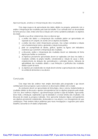 32

Apresentação, análise e interpretação dos resultados
Esta etapa ocupa-se da apresentação dos dados obtidos na pesquisa, juntamente com a
análise e interpretação dos resultados pelo autor do trabalho. Esse conteúdo deve ser desenvolvido
de forma precisa e clara, tendo como foco a relação com o tema e problema analisado e os objetivos
do estudo.
Visando a sua eficaz compreensão, deve-se observar que:
• a análise dos dados e a interpretação dos resultados podem ser apresentadas em
separado ou em conjunto, de acordo com os objetivos do trabalho;
• a análise não deve conter interpretações pessoais, mas sempre considerar a relação
com a fundamentação teórica, apontando a relação teoria-prática;
• pode ser acompanhada de tabelas, gráficos, quadros ou figuras com indicadores
estatísticos que sustentem a interpretação dos resultados;
• a discussão, análise e interpretação dos resultados devem ser elaboradas de forma
objetiva pra facilitar as conclusões;
• as hipóteses previamente apresentadas devem ser exploradas com base nos dados e
resultados contidos no próprio trabalho, considerando-se: relação de causa e efeito,
estabelecimento da dedução das generalizações e princípios básicos, indicação da
aplicabilidade dos resultados obtidos e suas limitações e justificativa dos resultados
obtidos a partir da teoria;
• os objetivos pré-estabelecidos no estudo devem orientar a apresentação dos resultados,
no sentido de demonstrar o seu alcance.

Conclusão
Esta etapa trata das análises mais amplas observadas pelo pesquisador e que devem
contribuir para novas pesquisas e para esclarecer as observações obtidas com o estudo.
As conclusões devem ser apresentadas de forma lógica, clara e concisa, fundamentando os
resultados obtidos na discussão e apontar correspondência com os objetivos propostos pelo estudo.
Com isso, deve reafirmar a hipótese, cuja demonstração constitui o corpo do trabalho, regressando,
deste modo, a introdução, explicitando o que foi abordado.É a revisão sintética dos resultados e da
discussão do estudo ou pesquisa realizados. Deve apresentar deduções lógicas correspondentes
aos objetivos previamente estabelecidos, destacando-se o seu alcance e as conseqüências de suas
contribuições. Pode também indicar problemas para novas investigações e sugestões para outros
trabalhos, baseando-se em dados comprovados.

Easy PDF Creator is professional software to create PDF. If you wish to remove this line, buy it now.

 