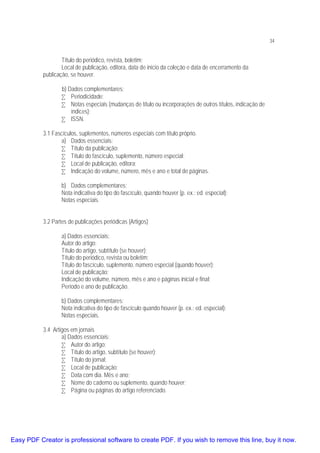 34

Título do periódico, revista, boletim;
Local de publicação, editora, data de inicio da coleção e data de encerramento da
publicação, se houver.
b) Dados complementares:
• Periodicidade;
• Notas especiais (mudanças de título ou incorporações de outros títulos, indicação de
índices);
• ISSN.
3.1 Fascículos, suplementos, números especiais com título próprio.
a) Dados essenciais:
• Título da publicação;
• Título do fascículo, suplemento, número especial;
• Local de publicação, editora;
• Indicação do volume, número, mês e ano e total de páginas.
b) Dados complementares:
Nota indicativa do tipo do fascículo, quando houver (p. ex.: ed. especial);
Notas especiais.
3.2 Partes de publicações periódicas (Artigos)
a) Dados essenciais:
Autor do artigo;
Título do artigo, subtítulo (se houver);
Título do periódico, revista ou boletim;
Título do fascículo, suplemento, número especial (quando houver);
Local de publicação;
Indicação do volume, número, mês e ano e páginas inicial e final;
Período e ano de publicação.
b) Dados complementares:
Nota indicativa do tipo de fascículo quando houver (p. ex.: ed. especial);
Notas especiais.
3.4 Artigos em jornais
a) Dados essenciais:
• Autor do artigo;
• Título do artigo, subtítulo (se houver);
• Título do jornal;
• Local de publicação;
• Data com dia. Mês e ano;
• Nome do caderno ou suplemento, quando houver;
• Página ou páginas do artigo referenciado.

Easy PDF Creator is professional software to create PDF. If you wish to remove this line, buy it now.

 