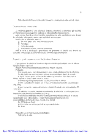 35

Nota: Quando não houver seção, caderno ou parte, a paginação do artigo precede a data.
Ordenação das referências
As referências podem ter uma ordenação alfabética, cronológica e sistemática (por assunto).
Entretanto neste manual, sugerimos a adoção da ordenação alfabética ascendente.
Autor repetido: Quando se referencia várias obras do mesmo autor, substitui-se o nome do autor
das referências subseqüentes por um traço equivalente a seis espaços.
Localização: As referências podem vir:
• Em listas após o texto, antecedendo os anexos;
• No rodapé;
• No fim do capítulo;
• Antecedendo resumos, resenhas e recensões.
Para as teses e dissertações apresentadas nos programas da UFAM, elas deverão ser
localizadas em listas após os elementos textuais, conforme exposto na Figura 1.
Aspectos gráficos para apresentação das referências
Espacejamento: as referências devem ser digitadas, usando espaço simples entre as linhas e
espaço duplo para separá-las.
Margem: As referências são alinhadas somente à margem esquerda.
Pontuação:
Usa-se ponto após o nome do autor/autores, após o título, edição e no final da referência;
Os dois pontos são usados antes do subtítulo, antes da editora e depois do termo In:;
A virgula é usada após o sobrenome dos autores, após a editora, entre o volume e o
número, páginas da revista e após o título da revista;
O ponto e vírgula seguido de espaço é usado para separar os autores;
O hífen é utilizado entre páginas (ex: 10-15) e, entre datas de fascículos seqüenciais (ex:
1998-1999);
A barra transversal é usada entre números e datas de fascículos não seqüenciais (ex: 7/9,
1979/1981);
Os colchetes são usados para indicar os elementos de referência, que não aparecem na
obra referenciada, porém são conhecidos (ex: [1991]);
O parêntese é usado para indicar série, grau (nas monografias de conclusão de curso e
especialização, teses e dissertações) e para o título que caracteriza a função e/ou
responsabiblidade, de forma abreviada. (Coord., Org., Comp.).
Ex: BOSI, Alfredo (Org.)
As Reticências são usadas para indicar supressão de títulos.
Ex: Anais...
Maiúsculas: usa-se maiúsculas ou caixa alta para:
Sobrenome do autor

Easy PDF Creator is professional software to create PDF. If you wish to remove this line, buy it now.

 