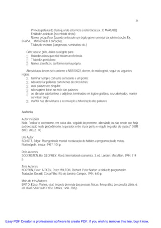 36

Primeira palavra do título quando esta inicia a referência (ex.: O MARUJO)
Entidades coletivas (na entrada direta)
Nomes geográficos (quando anteceder um órgão governamental da administração: Ex:
BRASIL. Ministério da Educação);
Títulos de eventos (congressos, seminários etc.)
Grifo: usa-se grifo, itálico ou negrito para:
• título das obras que não iniciam a referência
• Título dos periódicos;
• Nomes científicos, conforme norma própria.
Abreviaturas devem ser conforme a NBR10522, devem, de modo geral, seguir as seguintes
regras:
• terminar sempre com uma consoante e um ponto;
• não abreviar palavras com menos de cinco letras;
• usar palavras no singular;
• não suprimir letras no meio das palavras;
• ao abreviar substantivos e adjetivos terminados em logia e grafia ou seus derivados, manter
as letras l ou gr;
• manter nas abreviaturas a acentuação e hifenização das palavras.
Autoria
Autor Pessoal
Nota: "Indicar o sobrenome, em caixa alta, seguido do prenome, abreviado ou não desde que haja
padronização neste procedimento, separados entre si por ponto e vírgula seguidos de espaço" (NBR
6023, 200, p. 14)
Um Autor
SCHÜTZ, Edgar. Reengenharia mental: reeducação de hábitos e programação de metas.
Florianópolis: Insular, 1997. 104 p.
Dois Autores
SÓDERSTEN, Bo; GEOFREY, Reed. International economics. 3. ed. London: MacMillan, 1994. 714
p.
Três Autores
NORTON, Peter; AITKEN, Peter; WILTON, Richard. Peter Norton: a bíblia do programador.
Tradução: Geraldo Costa Filho. Rio de Janeiro: Campos, 1994. 640 p.
Mais de três Autores
BRITO, Edson Vianna, et al. Imposto de renda das pessoas físicas: livro prático de consulta diária. 6.
ed. atual. São Paulo: Frase Editora, 1996. 288 p.

Easy PDF Creator is professional software to create PDF. If you wish to remove this line, buy it now.

 