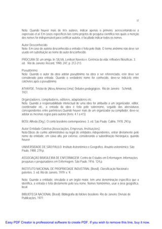 37

Nota: Quando houver mais de três autores, indicar apenas o primeiro, acrescentando-se a
expressão et al. Em casos específicos tais como projetos de pesquisa científica nos quais a menção
dos nomes for indispensável para certificar autoria, é facultado indicar todos os nomes.
Autor Desconhecido
Nota: Em caso de autoria desconhecida a entrada é feita pelo título. O termo anônimo não deve ser
usado em substituição ao nome do autor desconhecido.
PROCURA-SE um amigo. In: SILVA, Lenilson Naveira e. Gerência da vida: reflexões filosóficas. 3.
ed. Rio de Janeiro: Record, 1990. 247. p. 212-213.
Pseudônimo
Nota: Quando o autor da obra adotar pseudônimo na obra a ser referenciada, este deve ser
considerado para entrada. Quando o verdadeiro nome for conhecido, deve-se indicá-lo entre
colchetes após o pseudônimo.
ATHAYDE, Tristão de [Alceu Amoroso Lima]. Debates pedagógicos. Rio de Janeiro: Schmidt,
1931.
Organizadores, compiladores, editores, adaptadores etc.
Nota: Quando a responsabilidade intelectual de uma obra for atribuída a um organizador, editor,
coordenador etc., a entrada da obra é feita pelo sobrenome, seguido das abreviaturas
correspondentes entre parênteses.Quando houver mais de um organizador ou compilador, deve-se
adotar as mesmas regras para autoria (ítens: 4.1 a 4.5)
BOSI, Alfredo (Org.). O conto brasileiro contemporâneo. 3. ed. São Paulo: Cultrix, 1978. 293 p.
Autor Entidade Coletiva (Associações, Empresas, Instituições).
Nota:Obras de cunho administrativo ou legal de entidades independentes, entrar diretamente pelo
nome da entidade, em caixa alta, por extenso, considerando a subordinação hierárquica, quando
houver
UNIVERSIDADE DE SÃO PAULO. Instituto Astronômico e Geográfico. Anuário astronômico. São
Paulo, 1988. 279 p.
ASSOCIAÇÃO BRASILEIRA DE ENFERMAGEM. Centro de Estudos em Enfermagem. Informações
pesquisas e pesquisadores em Enfermagem. São Paulo, 1916. 124 p.
INSTITUTO NACIONAL DE PROPRIEDADE INDUSTRIAL (Brasil). Classificação Nacional e
patentes. 3. ed. Rio de Janeiro, 1979. v. 9.
Nota: Quando a entidade, vinculada a um órgão maior, tem uma denominação específica que a
identifica, a entrada é feita diretamente pelo seu nome. Nomes homônimos, usar a área geográfica,
local.
BIBLIOTECA NACIONAL (Brasil). Bibliografia do folclore brasileiro. Rio de Janeiro: Divisão de
Publicações, 1971.

Easy PDF Creator is professional software to create PDF. If you wish to remove this line, buy it now.

 