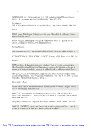 39

SZPERKOWICZ, Jerzy. Nicolás Copérnico: 1473-1973. Tradução de Victor M. Ferreras Tascón,
Carlos H. de León Aragón. Varsóvia: Editorial Científica Polaca, 1972. 82 p.
Enciclopédias
THE NEW Encyclopaedia Britannica: micropaedia. Chicago: Encyclopaedia Britannica, 1986. 30 v.
Bíblias
BÍBLIA. Língua. Título da obra. Tradução ou versão. Local: Editora, Data de publicação. Total de
páginas. Notas (se houver).
BÍBLIA. Português. Bíblia sagrada. Tradução de Padre Antônio Pereira de Figueredo. Rio de
Janeiro: Encyclopaedia Britannica, 1980. Edição Ecumênica.
Normas Técnicas
ORGÃO NORMALIZADOR. Título: subtítulo, número da Norma. Local, ano. volume ou página (s).
ASSOCIAÇÃO BRASILEIRA DE NORMAS TÉCNICAS. Resumos: NB-88. Rio de Janeiro, 1987. 3 p.
Patentes
NOME e endereço do depositante, do inventor e do titular. Título da invenção na língua original.
Classificação internacional de patentes. Sigla do país e n. do depósito. Data do depósito, data da
publicação do pedido de privilégio. Indicação da publicação onde foi publicada a patente. Notas.
ALFRED WERTLI AG. Bertrand Reymont. Dispositivo numa usina de fundição de lingotes para o
avanço do lingote fundido. Int CI3B22 D29/00.Den.PI 8002090. 2 abr. 1980, 25 nov. 1980. Revista da
Propriedade Industrial, Rio de Janeiro, n. 527, p.17.
Dissertações e Teses
AUTOR. Título: subtítulo. Ano de apresentação. Número de folhas ou volumes. Categoria (Grau e
área de concentração) - Instituição, local.
RODRIGUES, Marcos Vasconcelos. Qualidade de vida no trabalho. 1989. 180f. Dissertação
(Mestrado em Administração) - Faculdade de Ciências Econômicas, Universidade Federal de Minas
Gerais, Belo Horizonte.
Congressos, Conferências, Simpósios, Workshops, Jornadas e outros Eventos Científicos
NOME DO CONGRESSO. número, ano, Cidade onde se realizou o Congresso. Título… Local de
publicação: Editora, data de publicação. Número de páginas ou volume.

Easy PDF Creator is professional software to create PDF. If you wish to remove this line, buy it now.

 
