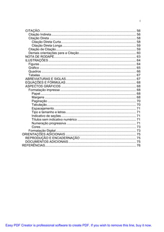 4

CITAÇÃO........................................................................................................... 56
Citação Indireta .............................................................................................. 56
Citação Direta ................................................................................................ 58
Citação Direta Curta ................................................................................... 58
Citação Direta Longa.................................................................................. 59
Citação de Citação......................................................................................... 59
Demais orientações para a Citação ............................................................... 60
NOTA DE RODAPÉ........................................................................................... 63
ILUSTRAÇÕES ................................................................................................. 64
Figuras ........................................................................................................... 64
Gráfico ........................................................................................................... 65
Quadros ......................................................................................................... 66
Tabelas .......................................................................................................... 67
ABREVIATURAS E SIGLAS.............................................................................. 67
EQUAÇÕES E FÓRMULAS .............................................................................. 68
ASPECTOS GRÁFICOS ................................................................................... 68
Formatação impressa .................................................................................... 68
Papel .......................................................................................................... 68
Margens ..................................................................................................... 68
Paginação .................................................................................................. 70
Tabulação................................................................................................... 70
Espacejamento........................................................................................... 71
Tipo e tamanho e letras.............................................................................. 71
Indicativo de seções ................................................................................... 71
Títulos sem indicativo numérico ................................................................. 71
Numeração progressiva ............................................................................. 71
Cores.......................................................................................................... 73
Formatação Digital ......................................................................................... 73
ORIENTAÇÕES ADICIONAIS .............................................................................. 75
REPRODUÇÃO E ENCADERNAÇÃO .............................................................. 75
DOCUMENTOS ADICIONAIS ........................................................................... 75
REFERÊNCIAS..................................................................................................... 76

Easy PDF Creator is professional software to create PDF. If you wish to remove this line, buy it now.

 