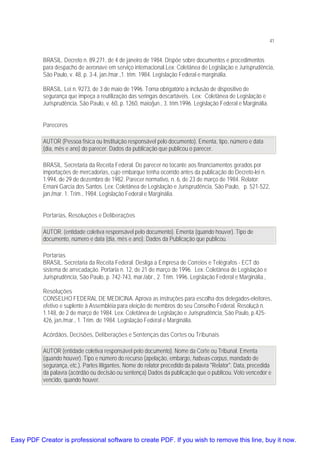 41

BRASIL. Decreto n. 89.271, de 4 de janeiro de 1984. Dispõe sobre documentos e procedimentos
para despacho de aeronave em serviço internacional.Lex: Coletânea de Legislação e Jurisprudência,
São Paulo, v. 48, p. 3-4, jan./mar.,1. trim. 1984. Legislação Federal e marginália.
BRASIL. Lei n. 9273, de 3 de maio de 1996. Torna obrigatório a inclusâo de dispositivo de
segurança que impeça a reutilização das seringas descartáveis. Lex: Coletânea de Legislação e
Jurisprudência, São Paulo, v. 60, p. 1260, maio/jun., 3. trim.1996. Legislação Federal e Marginália.
Pareceres
AUTOR (Pessoa física ou Instituição responsável pelo documento). Ementa, tipo, número e data
(dia, mês e ano) do parecer. Dados da publicação que publicou o parecer.
BRASIL. Secretaria da Receita Federal. Do parecer no tocante aos financiamentos gerados por
importações de mercadorias, cujo embarque tenha ocorrido antes da publicação do Decreto-lei n.
1.994, de 29 de dezembro de 1982. Parecer normativo, n. 6, de 23 de março de 1984. Relator:
Ernani Garcia dos Santos. Lex: Coletânea de Legislação e Jurisprudência, São Paulo, p. 521-522,
jan./mar. 1. Trim., 1984. Legislação Federal e Marginália.
Portarias, Resoluções e Deliberações
AUTOR. (entidade coletiva responsável pelo documento). Ementa (quando houver). Tipo de
documento, número e data (dia, mês e ano). Dados da Publicação que publicou.
Portarias
BRASIL. Secretaria da Receita Federal. Desliga a Empresa de Correios e Telégrafos - ECT do
sistema de arrecadação. Portaria n. 12, de 21 de março de 1996. Lex: Coletânea de Legislação e
Jurisprudência, São Paulo, p. 742-743, mar./abr., 2. Trim. 1996. Legislação Federal e Marginália.,
Resoluções
CONSELHO FEDERAL DE MEDICINA. Aprova as instruções para escolha dos delegados-eleitores,
efetivo e suplente à Assembléia para eleição de membros do seu Conselho Federal. Resoluçã n.
1.148, de 2 de março de 1984. Lex: Coletânea de Legislação e Jurisprudência, São Paulo, p.425426, jan./mar., 1. Trim. de 1984. Legislação Federal e Marginália.
Acórdãos, Decisões, Deliberações e Sentenças das Cortes ou Tribunais
AUTOR (entidade coletiva responsável pelo documento). Nome da Corte ou Tribunal. Ementa
(quando houver). Tipo e número do recurso (apelação, embargo, habeas-corpus, mandado de
segurança, etc.). Partes litigantes. Nome do relator precedido da palavra "Relator". Data, precedida
da palavra (acórdão ou decisão ou sentença) Dados da publicação que o publicou. Voto vencedor e
vencido, quando houver.

Easy PDF Creator is professional software to create PDF. If you wish to remove this line, buy it now.

 