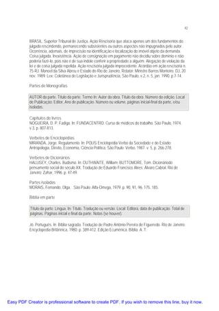42

BRASIL. Superior Tribunal de Justiça. Ação Rescisória que ataca apenas um dos fundamentos do
julgado rescindendo, permanecendo subsistentes ou outros aspectos não impugnados pelo autor.
Ocorrência, ademais, de imprecisão na identificação e localização do imóvel objeto da demanda.
Coisa julgada. Inexistência. Ação de consignação em pagamento não decidiu sobre domínio e não
poderia fazê-lo, pois não é de sua índole conferir a propriedade a alguém. Alegação de violação da
lei e de coisa julgada repelida. Ação rescisória julgada improcedente. Acórdão em ação rescisória n.
75-RJ. Manoel da Silva Abreu e Estado do Rio de Janeiro. Relator: Ministro Barros Monteiro. DJ, 20
nov. 1989. Lex: Coletânea de Legislação e Jurisprudência, São Paulo, v.2, n. 5, jan. 1990. p.7-14.
Partes de Monografias
AUTOR da parte. Título da parte. Termo In: Autor da obra. Título da obra. Número da edição. Local
de Publicação: Editor, Ano de publicação. Número ou volume, páginas inicial-final da parte, e/ou
isoladas.
Capítulos de livros
NOGUEIRA, D. P. Fadiga. In: FUNDACENTRO. Curso de médicos do trabalho. São Paulo, 1974.
v.3, p. 807-813.
Verbetes de Enciclopédias
MIRANDA, Jorge. Regulamento. In: POLIS Enciclopédia Verbo da Sociedade e do Estado:
Antropologia, Direito, Economia, Ciência Política. São Paulo: Verbo, 1987. v. 5, p. 266-278.
Verbetes de Dicionários
HALLISEY, Charles. Budismo. In: OUTHWAITE, William; BUTTOMORE, Tom. Dicionáriodo
pensamento social do século XX. Tradução de Eduardo Francisco Alves; Álvaro Cabral. Rio de
Janeiro: Zahar, 1996. p. 47-49.
Partes isoladas
MORAIS, Fernando. Olga. São Paulo: Alfa-Omega, 1979. p. 90, 91, 96, 175, 185.
Bíblia em parte
Título da parte. Língua. In: Título. Tradução ou versão. Local: Editora, data de publicação. Total de
páginas. Páginas inicial e final da parte. Notas (se houver).
Jó. Português. In: Bíblia sagrada. Tradução de Padre Antônio Pereira de Figueredo. Rio de Janeiro:
Encyclopedia Britânnica, 1980. p. 389-412. Edição Ecumênica. Bíblia. A. T.

Easy PDF Creator is professional software to create PDF. If you wish to remove this line, buy it now.

 
