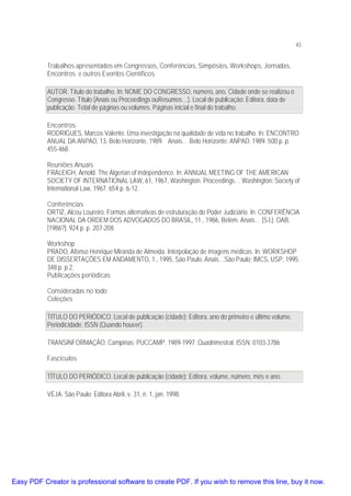 43

Trabalhos apresentados em Congressos, Conferências, Simpósios, Workshops, Jornadas,
Encontros e outros Eventos Científicos
AUTOR. Título do trabalho. In: NOME DO CONGRESSO, número, ano, Cidade onde se realizou o
Congresso. Título (Anais ou Proceedings ouResumos…). Local de publicação: Editora, data de
publicação. Total de páginas ou volumes. Páginas inicial e final do trabalho.
Encontros
RODRIGUES, Marcos Valente. Uma investigação na qualidade de vida no trabalho. In: ENCONTRO
ANUAL DA ANPAD, 13, Belo Horizonte, 1989. Anais… Belo Horizonte: ANPAD, 1989. 500 p. p.
455-468.
Reuniões Anuais
FRALEIGH, Arnold. The Algerian of independence. In: ANNUAL MEETING OF THE AMERICAN
SOCIETY OF INTERNATIONAL LAW, 61, 1967, Washington. Proceedings… Washington: Society of
International Law, 1967. 654 p. 6-12.
Conferências
ORTIZ, Alceu Loureiro. Formas alternativas de estruturação do Poder Judiciário. In: CONFERÊNCIA
NACIONAL DA ORDEM DOS ADVOGADOS DO BRASIL, 11., 1986, Belém. Anais… [S.l.]: OAB,
[1986?]. 924 p. p. 207-208.
Workshop
PRADO, Afonso Henrique Miranda de Almeida. Interpolação de imagens médicas. In: WORKSHOP
DE DISSERTAÇÕES EM ANDAMENTO, 1., 1995, São Paulo. Anais…São Paulo: IMCS, USP, 1995.
348 p. p.2.
Publicações periódicas
Consideradas no todo
Coleções
TITULO DO PERIÓDICO. Local de publicação (cidade): Editora, ano do primeiro e último volume.
Periodicidade. ISSN (Quando houver).
TRANSINFORMAÇÃO. Campinas: PUCCAMP. 1989-1997. Quadrimestral. ISSN: 0103-3786
Fascículos
TÍTULO DO PERIÓDICO. Local de publicação (cidade): Editora, volume, número, mês e ano.
VEJA. São Paulo: Editora Abril, v. 31, n. 1, jan. 1998.

Easy PDF Creator is professional software to create PDF. If you wish to remove this line, buy it now.

 