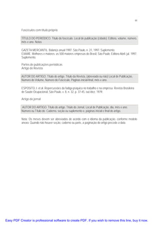 44

Fascículos com título próprio
TÍTULO DO PERIÓDICO. Titulo do fascículo. Local de publicação (cidade): Editora, volume, número,
mês e ano. Notas
GAZETA MERCANTIL. Balanço anual 1997. São Paulo, n. 21, 1997. Suplemento.
EXAME. Melhores e maiores: as 500 maiores empresas do Brasil, São Paulo: Editora Abril. jul. 1997.
Suplemento.
Partes de publicações periódicas
Artigo de Revista
AUTOR DO ARTIGO. Título do artigo. Título da Revista, (abreviado ou não) Local de Publicação,
Número do Volume, Número do Fascículo, Páginas inicial-final, mês e ano.
ESPOSITO, I. et al. Repercussões da fadiga psíquica no trabalho e na empresa. Revista Brasileira
de Saúde Ocupacional, São Paulo, v. 8, n. 32, p. 37-45, out./dez. 1979.
Artigo de jornal
AUTOR DO ARTIGO. Título do artigo. Título do Jornal, Local de Publicação, dia, mês e ano.
Número ou Título do Caderno, seção ou suplemento e, páginas inicial e final do artigo.
Nota: Os meses devem ser abreviados de acordo com o idioma da publicação, conforme modelo
anexo. Quando não houver seção, caderno ou parte, a paginação do artigo precede a data.

Easy PDF Creator is professional software to create PDF. If you wish to remove this line, buy it now.

 