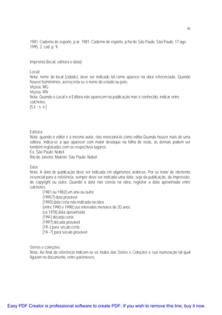 46

1981. Caderno de esporte, p.ar. 1981. Caderno de esporte, p.ha de São Paulo, São Paulo, 17 ago.
1995. 2. cad. p. 9.
Imprenta (local, editora e data)
Local
Nota: nome do local (cidade), deve ser indicado tal como aparece na obra referenciada. Quando
houver homônimos, acrescenta-se o nome do estado ou país.
Viçosa, MG
Viçosa, RN
Nota: Quando o Local e a Editora não aparecem na publicação mas é conhecido, indicar entre
colchetes.
[S.l. : s. n.]

Editora
Nota: quando o editor é o mesmo autor, não mencioná-lo como editor.Quando houver mais de uma
editora, indica-se a que aparecer com maior destaque na folha de rosto, as demais podem ser
também registradas com os respectivos lugares.
Ex: São Paulo: Nobel
Rio de Janeiro: Makron; São Paulo: Nobel
Data
Nota: A data de publicação deve ser indicada em algarismos arábicos. Por se tratar de elemento
essencial para a referência, sempre deve ser indicada uma data, seja da publicação, da impressão,
do copyright ou outra. Quando a data não consta na obra, registrar a data aproximada entre
colchetes.
[1981 ou 1982] um ano ou outro
[1995?] data provável
[1995] data certa não indicada na obra
[entre 1990 e 1998] use intervalos menores de 20 anos
[ca.1978] data aproximada
[199-] década certa
[199?] década provável
[19--] para século certo
[19--?] para século provável
Séries e coleções
Nota: Ao final da referência indicam-se os títulos das Séries e Coleções e sua numeração tal qual
figuram no documento, entre parênteses.

Easy PDF Creator is professional software to create PDF. If you wish to remove this line, buy it now.

 