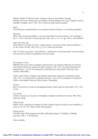 47

PÁDUA, Marsílio. O defensor da paz. Tradução e notas de José Antônio Camargo.
Rodrigues de Souza, introdução de José Antônio Camargo Rodrigues de Souza; Gregório Francisco
Bertolloni. Petrópolis: Vozes, 1997. 701 p. (Clássicos do pensamento político).
Notas
São informações complementares acrescentadas no final da referência, sem destaque tipográfico.
Abstracts
BIER, Ethan. Anti-neural inhibition: a conserved mechanism for neural induction. Cell, Cambridge, v.
89, n. 5, 1997. P. 681-684. Chemical abstracts, Ohio: CAS, v. 127, n. 6. ago, 1997. p. 409. Abstracts.
Autor desconhecido
PROCURA-SE um amigo. In: SILVA, Lenilson Naveira e. Gerência da vida: reflexões filosóficas. 3.
ed. Rio Janeiro: Record, 1990. 247 p. p. 212-213. Autor desconhecido.
Nota: Em obras cuja autoria é desconhecida, a entrada deve ser feita pelo título. O termo anônimo
nunca deverá ser usado em substituição ao nome do autor.

Dissertações e teses
AMBONI, Narcisa de Fátima. Estratégias organizacionais: um estudo de multicasos em sistemas
universitários federais das capitais da região sul do país. 1995. 143 f. Dissertação (Mestrado em
Administração) - Curso de Pós-graduação em Administração, Universidade Federal de Santa
Catarina, Florianóplois.
LOPES, Heitor Silveira. Analogia e aprendizado evolucionário: aplicação em diagnóstico clínico.
1996. 179 f. Tese (Doutorado em Engenharia Elétrica) - Curso de Pós-Graduação em Engenharia
Elétrica, Universidade Federal de Santa Catarina, Florianópolis.
Ensaios
MÉLO, Veríssimo de. Ensaios de antropologia brasileira. Natal: Imprensa Universitária, 1973. 172 p.
Ensaio.
Fac-símiles
SOUZA, João da Cruz. Evocações. Florianópolis: Fundação Catarinense de Cultura, 1986. 404 p.
Edição fac-similar.
Notas de aula
KNAPP, Ulrich. Separação de isótopos de urânio conforme o processo Nozzle: curso introdutório, 530 de set. de 1977. 26 f. Notas de Aula. Mimeografado.
Reimpressões
PUTNAN, Hilary. Mind, language and reality: philosophical papers. Cambridge: Cambridge
University, 1995. v. 2. Reimpressão.
Notas múltiplas

Easy PDF Creator is professional software to create PDF. If you wish to remove this line, buy it now.

 