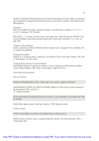 48

DUARTE, Raymundo. Notas preliminares do movimento messiânico de Pau de Colher: comunicação
apresentada ao IV Colóquio Internacional de estudos Luso-Brasileiro. Salvador. 1969. Notas prévias.
Mimeografado.
Resenhas
WITTER, Geraldina Porto (Org.). Produção científica. Transinformação, Campinas, SP, v. 9, n. 2,
p.135-137, maio/ago. 1997. Resenha.
MATSUDA, C. T. Cometas: do mito à ciência. São Paulo: Ícone, 1986. Resenha de: SANTOS, P. M.
Cometa: divindade momentânea ou bola de gelo sujo? Ciência Hoje, São Paulo, v. 5, n. 30, p. 20,
abril. 1987.
Trabalhos não publicados
ALVES, João Bosco da Mota; PEREIRA, Antônio Eduardo Costa. Linguagem Forth. Uberlândia, 100
p. Trabalho não publicado
Tradução do original
AUDEN, W. H. A mão do artista. Tradução de José Roberto O’Shea. São Paulo: Siciliano, 1993. 399
p. Título original: The dyer’s hand.
Tradução feita com base em outra tradução
MUTAHHARI, Murtadã. Os direitos das mulheres no Islã. Tradução por: Editora Islâmico Alqalam.
Lisboa: Islâmica Alqalam, 1988. 383 p. Versão inglesa. Original em Persa.
Outros tipos de documento
Atas de reuniões
NOME DA ORGANIZAÇÃO. LOCAL. Título e data. Livro, número., páginas, inicial-final.
UNIVERSIDADE FEDERAL DE SANTA CATARINA. Biblioteca Central. Ata da reunião realizada no
dia 4 de julho de 1997. Livro 50, p. 1.
10. 2 Bulas ( remédios)
TÍTULO da medicação. Responsável técnico (se houver). Local: Laboratório, ano de fabricação. Bula
de remédio.
NOVALGINA: dipirona sódica. São Paulo: Hoechst, [ 199?]. Bula de remédio.
Cartões Postais
TÍTULO. Local: Editora, ano. Número de unidades físicas: indicação de cor.
BRASIL turístico: anoitecer sobre o Congresso Nacional - Brasília. São Paulo: Mercador. [198-]. 1
cartão postal: color.

Easy PDF Creator is professional software to create PDF. If you wish to remove this line, buy it now.

 