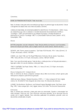 49

Convênios
NOME DA PRIMEIRA INSTITUIÇÃO. Título. local, data.
Nota: A entrada é feita pelo nome da instituição que figura em primeiro lugar no documento. O local
é designativo da cidade onde está sendo executado o convênio.
CONSELHO NACIONAL DE DESENVOLVIMENTO CIENTÍFICO E TECNOLÓGICO - CNPQ. Termo
de compromisso que entre si celebram o Conselho Nacional de Desenvolvimento Científico e
Tecnológico - CNPQ, por intermédio de sua unidade de pesquisa, o Instituto Brasileiro de
Informação em Ciência e Tecnologia - IBICT e a Universidade Federa de Santa Catarina - UFSC.
Florianópolis, 1996.
Discos
AUTOR (compositor, executor, intérprete). Título. Direção artística (se houver). Local: Gravadora,
número de rotações por minuto, sulco ou digital, número de canais sonoros. Número do disco.
DENVER, John. Poems, prayers & promises. São Paulo: RCA Records, 1974. 1 disco (38 min.): 33
1/3 rpm, microssulco, estéreo. 104.4049.
COBOS, Luís. Suíte 1700: con The Royal Philharmoníc Orchestra. Rio de Janeiro: Sony Music,
1990. 1 disco (45 min.): 33 1/3 rpm, microssulcos, estéreo. 188163/1-467603.
Nota: Caso seja referenciado apenas 1 lado do disco, a indicação deve ser feita pela abreviatura L. ,
logo após a data. Em caso de coletânea, entrar pelo título.
TRACY CHAPMAN. São Paulo: Elektra, 1988. L. A, 1 disco (15 min.): 33 1/3rpm, microssulco,
estéreo. 670.4170-A.
Discos Compactos (CD - Compact discs)
Nota: A referência de discos compactos (compact discs) difere da do disco comum apenas pela
indicação de compacto e pela forma de gravação.
JÓIAS da música. Manaus: Videolar Amazônica: [199?]. v. 1. 1 disco compacto (47 min.): digital,
estéreo. DL: M-23206-94. Parte integrante da revista Caras. Os Clássicos dos clássicos.
LUDWIG, Van Beethoven. Beethoven: com Pastoral Emporor Moonlight sonata. São Paulo: movie
Play: 1993. 1 disco compact (60 + min.): digital, estéreo. GCH 2404. The Grea test Classical Hits .
Entrevistas
Nota: A entrada para entrevista é dada pelo nome do entrevistado. Quando o entrevistador tem
maior destaque, entrar por este. Para referenciar entrevistas gravadas, faz-se descrição física de
acordo com o suporte adotado. Para entrevistas publicadas em periódicos, proceder como em
documentos considerados em parte.

Easy PDF Creator is professional software to create PDF. If you wish to remove this line, buy it now.

 