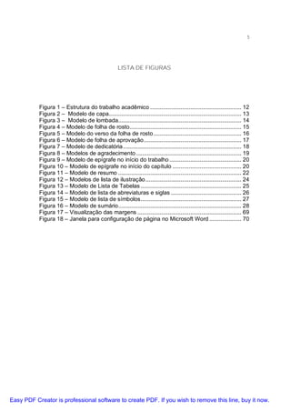 5

LISTA DE FIGURAS

Figura 1 – Estrutura do trabalho acadêmico ......................................................... 12
Figura 2 – Modelo de capa................................................................................... 13
Figura 3 – Modelo de lombada............................................................................. 14
Figura 4 – Modelo de folha de rosto...................................................................... 15
Figura 5 – Modelo do verso da folha de rosto ....................................................... 16
Figura 6 – Modelo de folha de aprovação............................................................. 17
Figura 7 – Modelo de dedicatória .......................................................................... 18
Figura 8 – Modelos de agradecimento .................................................................. 19
Figura 9 – Modelo de epígrafe no início do trabalho ............................................. 20
Figura 10 – Modelo de epígrafe no início do capítulo ........................................... 20
Figura 11 – Modelo de resumo ............................................................................. 22
Figura 12 – Modelos de lista de ilustração ............................................................ 24
Figura 13 – Modelo de Lista de Tabelas ............................................................... 25
Figura 14 – Modelo de lista de abreviaturas e siglas ............................................ 26
Figura 15 – Modelo de lista de símbolos............................................................... 27
Figura 16 – Modelo de sumário............................................................................. 28
Figura 17 – Visualização das margens ................................................................. 69
Figura 18 – Janela para configuração de página no Microsoft Word .................... 70

Easy PDF Creator is professional software to create PDF. If you wish to remove this line, buy it now.

 