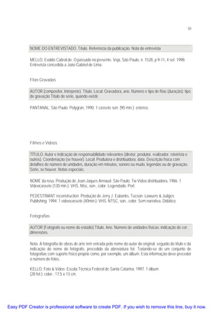 50

NOME DO ENTREVISTADO. Título. Referência da publicação. Nota de entrevista
MELLO, Evaldo Cabral de. O passado no presente. Veja, São Paulo, n. 1528, p 9-11, 4 set. 1998.
Entrevista concedida a João Gabriel de Lima.
Fitas Gravadas
AUTOR (compositor, Intérprete). Título. Local: Gravadora, ano. Número e tipo de fitas (duração): tipo
de gravação Título de série, quando existir.
PANTANAL. São Paulo: Polygran, 1990. 1 cassete son. (90 min.): estéreo.

Filmes e Vídeos
TÍTULO. Autor e indicação de responsabilidade relevantes (diretor, produtor, realizador, roteirista e
outros). Coordenação (se houver). Local: Produtora e distribuidora, data. Descrição física com
detalhes de número de unidades, duração em minutos, sonoro ou mudo, legendas ou de gravação.
Série, se houver. Notas especiais.
NOME da rosa. Produção de Jean-Jaques Annaud. São Paulo: Tw Vídeo distribuidora, 1986. 1
Videocassete (130 min.): VHS, Ntsc, son., color. Legendado. Port.
PEDESTRIANT reconstruction. Produção de Jerry J. Eubanks, Tucson: Lawuers & Judges
Publishing. 1994. 1 videocassete (40min.): VHS. NTSC, son., color. Sem narrativa. Didático.
Fotografias
AUTOR (Fotógrafo ou nome do estúdio) Título. Ano. Número de unidades físicas: indicação de cor;
dimensões.
Nota: A fotografia de obras de arte tem entrada pelo nome do autor do original, seguido do título e da
indicação do nome do fotógrafo, precedido da abreviatura fot. Tratando-se de um conjunto de
fotografias com suporte físico próprio como, por exemplo, um álbum. Esta informação deve preceder
o número de fotos.
KELLO, Foto & Vídeo. Escola Técnica Federal de Santa Catarina. 1997. 1 álbum
(28 fot.): color.; 17,5 x 13 cm.

Easy PDF Creator is professional software to create PDF. If you wish to remove this line, buy it now.

 
