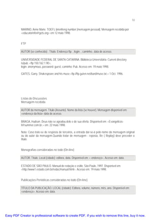 53

MARINO, Anne Marie. TOEFL brienfieng number [mensagem pessoal]. Mensagem recebida por
<educatorinfo@gets.org> em 12 maio 1998.
FTP
AUTOR (se conhecido) . Título. Endereço ftp: , login: , caminho:, data de acesso.
UNIVERSIDADE FEDERAL DE SANTA CATARINA. Biblioteca Universitária. Current directory
is/pub. <ftp:150.162.1.90>,
login: anonymous, password: guest, caminho: Pub. Acesso em: 19 maio 1998.
GATES, Garry. Shakespeare and his muse.<ftp://ftp.guten.net/bard/muse.txt.> 1 Oct. 1996.

Listas de Discussões
Mensagem recebida
AUTOR da mensagem. Título (Assunto). Nome da lista (se houver). Mensagem disponível em:
<endereço da lista> data de acesso.
BRAGA, Hudson. Deus não se agradou dele e de sua oferta. Disponível em: <Evangelicosl@summer.com.br.> em: 22 maio 1998.
Nota: Caso trate-se de resposta de terceiros, a entrada dar-se-á pelo nome da mensagem original
ou do autor da mensagem.Quando tratar de mensagem - reposta, Re ( Replay) deve preceder o
título.
Monografias consideradas no todo (On-line)
AUTOR. Título. Local (cidade): editora, data. Disponível em: < endereço>. Acesso em: data.
ESTADO DE SÃO PAULO. Manual de redação e estilo. São Paulo, 1997. Disponível em:
<http://www1.estado.com.br/redac/manual.html>. Acesso em: 19 maio 1998.
Publicações Periódicas consideradas no todo (On-line)
TÍTULO DA PUBLICAÇÃO. LOCAL (cidade): Editora, volume, número, mês, ano. Disponível em:
<endereço>. Acesso em: data.

Easy PDF Creator is professional software to create PDF. If you wish to remove this line, buy it now.

 