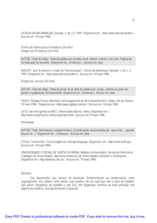 54

CIÊNCIA DA INFORMAÇÃO, Brasília, v. 26. n.3, 1997. Disponível em : <http://www.ibict.br/cionline>.
Acesso em: 19 maio 1998.
Partes de Publicações Periódicas (On-line)
Artigos de Periódicos (On-line)
AUTOR. Título do artigo. Título da publicação seriada, local, volume, número, mês ano. Paginação
ou indicação de tamanho. Disponível em: <Endereço.>. Acesso em: data.
MALOFF, Joel. A internet e o valor da "internetização". Ciência da Informação, Brasília, v. 26, n. 3,
1997. Disponível em: <http://www.ibict.br/cionline/>. Acesso em: 18 maio 1998.
Artigos de Jornais (On-line)
AUTOR. Título do artigo. Título do jornal, local, data de publicação, seção, caderno ou parte do
jornal e a paginação correspondente. Disponível em: <Endereço>. Acesso em: data.
TAVES, Rodrigo França. Ministério corta pagamento de 46,5 mil professores. Globo, Rio de Janeiro,
19 maio 1998. Disponível em:<http://www.oglobo.com.br/>. Acesso em: 19 maio 1998.
UFSC não entrega lista ao MEC. Universidade Aberta: online. Disponível em: <
http://www.unaberta.ufsc.br/novaua/index.html>. Acesso em:19 maio 1998.
Homepage
AUTOR. Título. Informações complementares (Coordenação, desenvolvida por, apresenta..., quando
houver etc...). Disponível em:. <Endereço>. Acesso em: data.
ETSnet. Toefl on line: Test of english as a foreign language. Disponível em: <http://www.toefl.org>.
Acesso em: 19 maio 1998.
UNIVERSIDADE FEDERAL DE SANTA CATARINA. Biblioteca Universitária. Serviço de Referência.
Catálogos de Universidades. Apresenta endereços de Universidades nacionais e estrangeiras.
Disponível em: <http://www.bu.ufsc.br>. Acesso em: 19 maio 1998.

Anexo
São documentos que servem de ilustração, fundamentação ou comprovação, como
organogramas, leis, folders, entre outros, cuja autoria é de um outro que não o autor do trabalho.
São partes integrantes do trabalho e, por isso, têm paginação contínua ao texto principal, tem
algarismos arábicos. Sua apresentação é opcional.

Easy PDF Creator is professional software to create PDF. If you wish to remove this line, buy it now.

 
