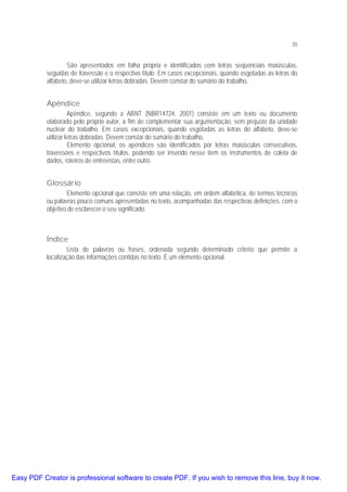55

São apresentados em folha própria e identificados com letras seqüenciais maiúsculas,
seguidas de travessão e o respectivo título. Em casos excepcionais, quando esgotadas as letras do
alfabeto, deve-se utilizar letras dobradas. Devem constar do sumário do trabalho.

Apêndice
Apêndice, segundo a ABNT (NBR14724, 2001) consiste em um texto ou documento
elaborado pelo próprio autor, a fim de complementar sua argumentação, sem prejuízo da unidade
nuclear do trabalho. Em casos excepcionais, quando esgotadas as letras do alfabeto, deve-se
utilizar letras dobradas. Devem constar do sumário do trabalho.
Elemento opcional, os apêndices são identificados por letras maiúsculas consecutivas,
travessões e respectivos títulos, podendo ser inserido nesse item os instrumentos de coleta de
dados, roteiros de entrevistas, entre outro.

Glossário
Elemento opcional que consiste em uma relação, em ordem alfabética, de termos técnicos
ou palavras pouco comuns apresentadas no texto, acompanhadas das respectivas definições, com o
objetivo de esclarecer o seu significado.

Índice
Lista de palavras ou frases, ordenada segundo determinado critério que permite a
localização das informações contidas no texto. É um elemento opcional.

Easy PDF Creator is professional software to create PDF. If you wish to remove this line, buy it now.

 