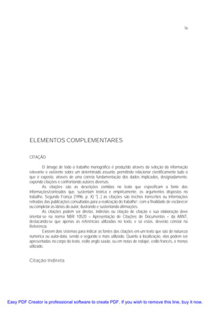 56

ELEMENTOS COMPLEMENTARES
CITAÇÃO
O âmago de todo o trabalho monográfico é produzido através da seleção da informação
relevante e existente sobre um determinado assunto, permitindo relacionar cientificamente tudo o
que é exposto, através de uma correta fundamentação dos dados implicados, designadamente,
expondo citações e confrontando autores diversos.
As citações são as descrições contidas no texto que especificam a fonte das
informações/conteúdos que, sustentam teórica e empiricamente, os argumentos dispostos no
trabalho. Segundo França (1996, p. X) "[...] as citações são trechos transcritos ou informações
retiradas das publicações consultadas para a realização do trabalho”, com a finalidade de esclarecer
ou completar as idéias do autor, ilustrando e sustentando afirmações.
As citações podem ser diretas, indiretas ou citação de citação e sua elaboração deve
orientar-se na norma NBR 10520 – Apresentação de Citações de Documentos – da ABNT,
destacando-se que apenas as referências utilizadas no texto, e só estas, deverão constar na
Referência.
Existem dois sistemas para indicar as fontes das citações em um texto que são de natureza
numérica ou autor-data, sendo o segundo o mais utilizado. Quanto à localização, elas podem ser
apresentadas no corpo do texto, estilo anglo saxão, ou em notas de rodapé, estilo francês, o menos
utilizado.

Citação Indireta

Easy PDF Creator is professional software to create PDF. If you wish to remove this line, buy it now.

 