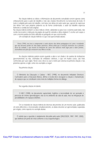 57

Na citação indireta as idéias e informações do documento consultado servem apenas como
embasamento para o autor do trabalho e não são citadas literalmente na transcrição do texto. O
texto é redigido pelo autor do trabalho, com base nas idéias de outro autor que, apesar de expressar
tais idéias com suas próprias palavras ou de forma condensada, o autor do trabalho expressa
fielmente o sentido do texto original.
Na citação indireta também se deve indicar a fonte, adotando-se para isso o sistema autor-data, não
sendo necessário à indicação da página da qual foi extraída a idéia original. É escrita sem aspas e
com o mesmo padrão de fonte utilizado no parágrafo em que está inserida.
Um exemplo de citação indireta é o que está apresentado abaixo.
Ponce (1994), nos leva a compreender o exato alcance das idéias pedagógicas de Lutero, ressaltando
que não devemos perder de vista dados anteriores. Afirma ainda que a instrução elementar era o primeiro
dever da caridade, e que mesmo no fanatismo de Lutero não sobrasse muito lugar para o saber profano,
aconselhava aos pais que enviassem seus filhos à escola.

As citações indiretas podem ocorre quando a obra a ser citada é de autoria de instituições
governamentais ou não, chamadas de entidades coletivas, e que em muitos casos, são mais
conhecidas por suas siglas. Neste caso, deve-se usar o nome por extenso na primeira citação e nas
próximas apenas a sigla, como nos exemplos a seguir.
Na primeira citação:
O Ministério da Educação e Cultura – MEC (1998), no documento intitulado Diretrizes
Curriculares para a Educação Básica, afirma a escola deve assegurar a criação e manutenção
de espaços que se constituam como meio de múltiplas formas de diálogo.
Na segunda citação em diante:
O MEC (1998), no documento supracitado, legitima a necessidade de ser pensado o
processo de ensino aprendizagem, não só no ambiente da sala de aula, mas na integração de
possibilidades em espaços distintos.
Em se tratando de citação indireta de diversos documentos de um mesmo autor, publicados
em anos diferentes e mencionados simultaneamente, as datas deverão ser apresentadas separadas
por vírgula, como exposto no exemplo abaixo.
É notório que a questão é amplamente discutida pelo autor (DRUSSER, 1987, 1997, 2000),
que delineia um ponto de vista conforme o seu esquema lógico.

Easy PDF Creator is professional software to create PDF. If you wish to remove this line, buy it now.

 