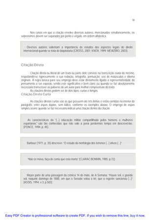 58

Nos casos em que a citação envolve diversos autores, mencionados simultaneamente, os
sobrenomes devem ser separados por ponto e vírgula, em ordem alfabética.
Diversos autores salientam a importância de estudos dos aspectos legais do direito
internacional quando se trata de biopirataria (CROSS, 2001; KNOX, 1999; MEWZIRO, 2003).

Citação Direta
Citação direta ou literal de um texto ou parte dele consiste na transcrição exata do mesmo,
respeitando-se rigorosamente a sua redação, ortografia, pontuação, uso de maiúsculas e idioma
originais. A regra básica para seu emprego deve estar diretamente ligada a representatividade do
pensamento a ser exposto, sendo este significativo e bem claro, ou quando se faz absolutamente
necessário transcrever as palavras de um autor para melhor compreensão do texto.
As citações diretas podem ser de dois tipos: curtas e longas.
Citação Direta Curta
As citações diretas curtas são as que possuem até três linhas e estão contidas no interior do
parágrafo, entre aspas duplas, sem itálico, conforme os exemplos abaixo. O emprego de aspas
simples ocorre quando se faz necessário indicar uma citação dentro da citação.
As características da “[...] educação militar compartilhada pelos homens e mulheres
espartanas" são tão conhecidas que não vale a pena perdermos tempo em descrevê-las.
(PONCE, 1994, p. 45).

Barbour (1971, p. 35) descreve: “O estudo da morfologia dos terrenos [...] ativos [...]”

“Não se mova, faça de conta que esta morta” (CLARAC;BONNIN, 1985, p.72).

Mayer parte de uma passagem da crônica 14 de maio, de A Semana: ”Houve sol, e grande
sol, naquele domingo de 1888, em que o Senado votou a lei, que a regente sancionou [...]”
(ASSIS, 1994, v.3, p.583).

Easy PDF Creator is professional software to create PDF. If you wish to remove this line, buy it now.

 