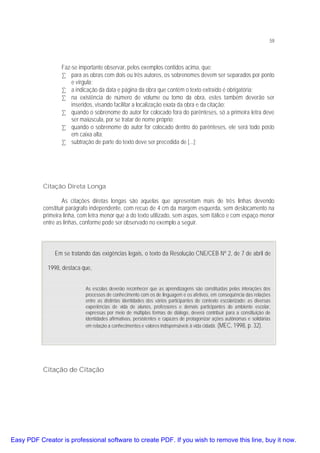 59

Faz-se importante observar, pelos exemplos contidos acima, que:
• para as obras com dois ou três autores, os sobrenomes devem ser separados por ponto
e vírgula;
• a indicação da data e página da obra que contém o texto extraído é obrigatória;
• na existência de número de volume ou tomo da obra, estes também deverão ser
inseridos, visando facilitar a localização exata da obra e da citação;
• quando o sobrenome do autor for colocado fora do parênteses, só a primeira letra deve
ser maiúscula, por se tratar de nome próprio;
• quando o sobrenome do autor for colocado dentro do parênteses, ele será todo posto
em caixa alta;
• subtração de parte do texto deve ser precedida de [...];

Citação Direta Longa
As citações diretas longas são aquelas que apresentam mais de três linhas devendo
constituir parágrafo independente, com recuo de 4 cm da margem esquerda, sem deslocamento na
primeira linha, com letra menor que a do texto utilizado, sem aspas, sem itálico e com espaço menor
entre as linhas, conforme pode ser observado no exemplo a seguir.

Em se tratando das exigências legais, o texto da Resolução CNE/CEB Nº 2, de 7 de abril de
1998, destaca que,
As escolas deverão reconhecer que as aprendizagens são constituídas pelas interações dos
processos de conhecimento com os de linguagem e os afetivos, em conseqüência das relações
entre as distintas identidades dos vários participantes do contexto escolarizado: as diversas
experiências de vida de alunos, professores e demais participantes do ambiente escolar,
expressas por meio de múltiplas formas de diálogo, deverá contribuir para a constituição de
identidades afirmativas, persistentes e capazes de protagonizar ações autônomas e solidárias
em relação a conhecimentos e valores indispensáveis à vida cidadã. (MEC, 1998, p. 32).

Citação de Citação

Easy PDF Creator is professional software to create PDF. If you wish to remove this line, buy it now.

 