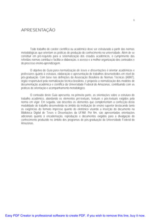 6

APRESENTAÇÃO

Todo trabalho de caráter científico ou acadêmico deve ser estruturado a partir das normas
metodológicas que orientam as práticas de produção do conhecimento na universidade. Além de se
constituir em pré-requisito para a sistematização dos estudos acadêmicos, o cumprimento das
referidas normas contribui e facilita a elaboração, o acesso e a melhor organização dos conteúdos e
do processo ensino-aprendizagem.
O objetivo do Guia para normalização de teses e dissertações é orientar acadêmicos e
professores quanto à estrutura, elaboração e apresentação de trabalhos desenvolvidos em nível de
pós-graduação. Com base nas definições da Associação Brasileira de Normas Técnicas (ABNT),
órgão responsável pela normalização técnica brasileira, é proposta a normatização dos modelos de
documentação acadêmica e científica da Universidade Federal do Amazonas, contribuindo com as
práticas de orientação e acompanhamento metodológico.
O conteúdo deste Guia apresenta, na primeira parte, as orientações sobre a estrutura do
trabalho acadêmico, abordando os elementos pré-textuais, textuais e pós-textuais exigidos pela
norma em vigor. Em seguida, são descritos os elementos que complementam a confecção desta
modalidade de trabalho desenvolvida no âmbito da instituição de ensino superior destacando tanto
as exigências do formato impresso quanto do eletrônico visando a inserção do documento na
Biblioteca Digital de Teses e Dissertações da UFAM. Por fim, são apresentadas orientações
adicionais quanto à encadernação, reprodução e documentos exigidos para a divulgação do
conhecimento produzido no âmbito dos programas de pós-graduação da Universidade Federal do
Amazonas.

Easy PDF Creator is professional software to create PDF. If you wish to remove this line, buy it now.

 
