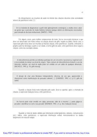 61

As interpretações ou resumos do autor no interior das citações deverão estar assinaladas
através de parênteses retos “[ ]”.

Em se tratando de diagnosticar a partir dele [planejamento estratégico], a análise deve caber
ao gestor que o percebe de modo holístico inclusive porque detém as informações necessárias
para tomada de decisão institucional. (SIMÕES, 1999).
Em alguns casos, para melhor compreensão do texto, faz-se necessário destacar o que
deve ser observado com maior ênfase na citação através do grifo, negrito ou itálico. Neste caso, a
expressão grifo nosso deve ser inserida ao final da citação, entre parênteses. Quando, entretanto, o
próprio autor faz destaque a parte a ser citada, o termo grifo do autor, entre parêntesis deve seguir a
citação, como nos exemplos abaixo.

A teleconferência permite ao individuo participar de um encontro nacional ou regional sem
a necessidade de deixar seu local de origem. Tipos comuns de teleconferência incluem o uso da
televisão, telefone, um sinal de áudio pode ser emitido em um salão de qualquer dimensão.
(NICHOLS, 1993, p. 18, grifo nosso).

O desejo de criar uma literatura independente, diversa, de vez que, aparecendo o
classicismo como manifestação do passado colonial [...]. (CANDIDO, 1993, v.2, p.12, grifo do
autor)

Quando a citação inclui texto traduzido pelo autor, deve-se apontar, após a chamada da
citação, a expressão tradução nossa, entre parênteses.

Ao faze-lo pode estar envolto em culpa, perversão, ódio de si mesmo [...] pode julgar-se
pecador e identificar-se com o seu pecado” (RAHNER, 1992, v.4, p. 463, tradução nossa)

Quando se trata de dados obtidos por informação verbal (palestras, debates, comunicações
etc.), indica, entre parênteses, a expressão informação verbal, mencionando-se os dados
disponíveis em nota de rodapé.

Easy PDF Creator is professional software to create PDF. If you wish to remove this line, buy it now.

 