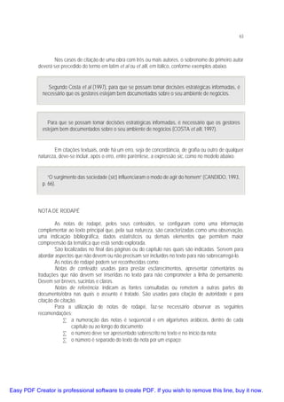 63

Nos casos de citação de uma obra com três ou mais autores, o sobrenome do primeiro autor
deverá ser precedido do termo em latim et al ou et alli, em itálico, conforme exemplos abaixo.
Segundo Costa et al (1997), para que se possam tomar decisões estratégicas informadas, é
necessário que os gestores estejam bem documentados sobre o seu ambiente de negócios.

Para que se possam tomar decisões estratégicas informadas, é necessário que os gestores
estejam bem documentados sobre o seu ambiente de negócios (COSTA et alli, 1997).
Em citações textuais, onde há um erro, seja de concordância, de grafia ou outro de qualquer
natureza, deve-se incluir, após o erro, entre parêntese, a expressão sic, como no modelo abaixo.
“O surgimento das sociedade (sic) influenciaram o modo de agir do homem” (CANDIDO, 1993,
p. 66).

NOTA DE RODAPÉ
As notas de rodapé, pelos seus conteúdos, se configuram como uma informação
complementar ao texto principal que, pela sua natureza, são caracterizadas como uma observação,
uma indicação bibliográfica, dados estatísticos ou demais elementos que permitem maior
compreensão da temática que está sendo explorada.
São localizadas no final das páginas ou do capítulo nas quais são indicadas. Servem para
abordar aspectos que não devem ou não precisam ser incluídos no texto para não sobrecarregá-lo.
As notas de rodapé podem ser reconhecidas como:
Notas de conteúdo: usadas para prestar esclarecimentos, apresentar comentários ou
traduções que não devem ser inseridas no texto para não comprometer a linha de pensamento.
Devem ser breves, sucintas e claras.
Notas de referência: indicam as fontes consultadas ou remetem a outras partes do
documento/obra nas quais o assunto é tratado. São usadas para citação de autoridade e para
citação de citação.
Para a utilização de notas de rodapé, faz-se necessário observar as seguintes
recomendações:
• a numeração das notas é seqüencial e em algarismos arábicos, dentro de cada
capítulo ou ao longo do documento;
• o número deve ser apresentado sobrescrito no texto e no início da nota;
• o número é separado do texto da nota por um espaço;

Easy PDF Creator is professional software to create PDF. If you wish to remove this line, buy it now.

 