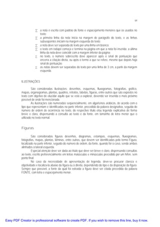 64

• a nota é escrita com padrão de fonte e espacejamento menores que os usados no
texto;
• a primeira linha da nota inicia na margem de parágrafo do texto, e as linhas
subseqüentes iniciam na margem esquerda do texto;
• a nota deve ser separada do texto por uma linha em branco;
• o texto em rodapé começa e termina na página em que a nota foi inserida; a última
linha da nota deve coincidir com a margem inferior da página;
• no texto, o número sobrescrito deve aparecer após o sinal de pontuação que
encerra a citação direta, ou após o termo a que se refere, mesmo que depois haja
sinal de pontuação;
• as notas devem ser separadas do texto por uma linha de 3 cm, a partir da margem
esquerda.
ILUSTRAÇÕES
São consideradas ilustrações: desenhos, esquemas, fluxogramas, fotografias, gráfico,
mapas, organogramas, plantas, quadros, retratos, tabelas, figuras, entre outros que são expostos no
texto com objetivo de elucidar aquilo que se está a explorar, devendo ser inserida o mais próximo
possível de onde foi mencionada.
As ilustrações são numeradas seqüencialmente, em algarismos arábicos, de acordo com o
tipo que representam e identificadas na parte inferior, precedida da palavra designativa, seguida do
número de ordem de ocorrência no texto, do respectivo título e/ou legenda explicativa de forma
breve e clara, dispensando a consulta ao texto e da fonte, em tamanho de letra menor que o
utilizado no texto normal.

Figuras
São consideradas figuras desenhos, diagramas, estampas, esquemas, fluxogramas,
fotografias, mapas, plantas, lâminas, entre outras, que devem ser identificadas pelo termo Figura,
localizado na parte inferior, seguido do número de ordem, da fonte, quando for o caso, sendo ambos
alinhados à lateral esquerda.
Especial atenção deve ser dada ao título que deve ser breve e claro, dispensando consultas
ao texto, escrito preferencialmente em letras maiúsculas e minúsculas precedido por um hífen, sem
ponto final.
No caso da necessidade de apresentação de legenda, deve-se procurar clareza e
objetividade e localiza-la abaixo da figura ou à direita, dependendo do tipo e da disposição da figura.
Sempre que possível, a fonte da qual foi extraída a figura deve ser citada precedida da palavra
FONTE, com letra e espacejamento menor.

Easy PDF Creator is professional software to create PDF. If you wish to remove this line, buy it now.

 