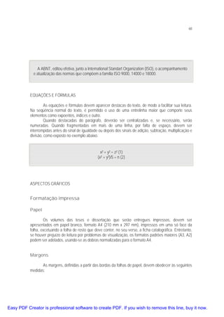68

A ABNT, editou efetiva, junto a International Standart Organization (ISO), o acompanhamento
e atualização das normas que compõem a família ISO 9000, 14000 e 18000.

EQUAÇÕES E FÓRMULAS
As equações e fórmulas devem aparecer destacas do texto, de modo a facilitar sua leitura.
Na seqüência normal do texto, é permitido o uso de uma entrelinha maior que comporte seus
elementos como expoentes, índices e outro.
Quando destacadas do parágrafo, deverão ser centralizadas e, se necessário, serão
numeradas. Quando fragmentadas em mais de uma linha, por falta de espaço, devem ser
interrompidas antes do sinal de igualdade ou depois dos sinais de adição, subtração, multiplicação e
divisão, como exposto no exemplo abaixo.
x² + y² = z² (1)
(x² + y²)/5 = n (2)

ASPECTOS GRÁFICOS

Formatação impressa
Papel
Os volumes das teses e dissertação que serão entregues impressos, devem ser
apresentados em papel branco, formato A4 (210 mm x 297 mm), impressos em uma só face da
folha, excetuando a folha de rosto que deve conter, no seu verso, a ficha catalográfica. Entretanto,
se houver prejuízo de leitura por problemas de visualização, os formatos padrões maiores (A3, A2)
podem ser adotados, usando-se as dobras normalizadas para o formato A4.
Margens
As margens, definidas a partir das bordas da folhas de papel, devem obedecer às seguintes
medidas:

Easy PDF Creator is professional software to create PDF. If you wish to remove this line, buy it now.

 