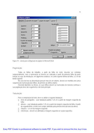 70

Figura 19 – Janela para configuração de página no Microsoft Word

Paginação
Todas as folhas do trabalho, a partir da folha de rosto, deverão ser contadas
seqüencialmente, mas a numeração só deverá ser colocada a partir da primeira folha da parte
textual, ou seja, da introdução, em algarismos arábicos, no canto superior direito da folha, a 2 cm da
borda superior.
No caso da tese ou dissertação possuir mais de um volume, deverá ser mantida uma única
seqüência de numeração das folhas, do primeiro ao último volume.
Havendo Apêndice ou Anexo, as suas folhas devem ser numeradas de maneira contínua e
sua paginação deve dar seguimento à do texto principal.
Tabulação
Para a composição do texto, deve-se adotar a seguinte tabulação:
• início de parágrafos - usar tabulação padrão 1,25 cm a partir da margem esquerda da
folha
• alíneas – usar tabulação padrão 1,25 cm a partir da margem esquerda da folha. A partir
da segunda linha, o texto vem sempre alinhado pela primeira letra do texto da alínea;
• citações – a 4 cm da margem esquerda
• referências – devem ser alinhadas à margem esquerda ver seção específica

Easy PDF Creator is professional software to create PDF. If you wish to remove this line, buy it now.

 