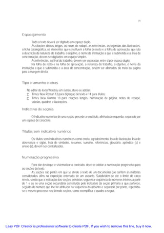 71

Espacejamento
Todo o texto deverá ser digitado em espaço duplo.
As citações diretas longas, as notas de rodapé, as referências, as legendas das ilustrações,
a ficha catalográfica, os elementos que constituem a folha de rosto e a folha de aprovação, que são
a descrição da natureza do trabalho, o objetivo, o nome da instituição a que é submetida e a área de
concentração, devem ser digitados em espaço simples.
As referências, ao final do trabalho, devem ser separadas entre si por espaço duplo.
Na folha de rosto e na folha de aprovação, a natureza do trabalho, o objetivo, o nome da
instituição a que é submetida e a área de concentração, devem ser alinhados do meio da página
para a margem direita.
Tipo e tamanho e letras
No editor de texto Word ou em outros, deve-se adotar:
• Times New Roman 12 para digitação de texto e 14 para títulos;
• Times New Roman 10 para citações longas, numeração de página, notas de rodapé,
tabelas, quadros e ilustrações.
Indicativo de seções
O indicativo numérico de uma seção precede a seu título, alinhado à esquerda, separado por
um espaço de caractere.
Títulos sem indicativo numérico
Os títulos sem indicativos numéricos como errata, agradecimento, lista de ilustração, lista de
abreviatura e siglas, lista de símbolos, resumos, sumário, referências, glossário, apêndice (s) e
anexo (s), devem ser centralizados.
Numeração progressiva
Para dar destaque e sistematizar o conteúdo, deve-se adotar a numeração progressiva para
as seções do texto.
As seções são partes em que se divide o texto de um documento que contém as matérias
consideradas afins na exposição ordenada de um assunto. Subdividem-se até o limite de cinco
níveis, sendo que a indicação das seções primárias seguem a seqüência de números inteiros a partir
de 1 e as se uma seção secundária constituído pelo indicativo da seção primária a que pertence,
seguido do número que lhe for atribuído na seqüência do assunto e separado por ponto, repetindose o mesmo processo nas demais seções, como exemplifica o quadro a seguir.

Easy PDF Creator is professional software to create PDF. If you wish to remove this line, buy it now.

 
